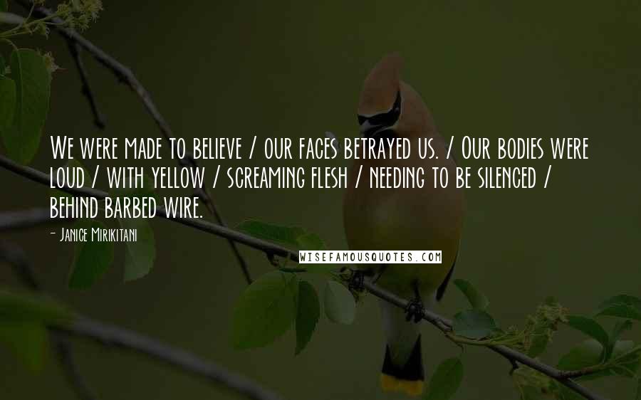 Janice Mirikitani Quotes: We were made to believe / our faces betrayed us. / Our bodies were loud / with yellow / screaming flesh / needing to be silenced / behind barbed wire.