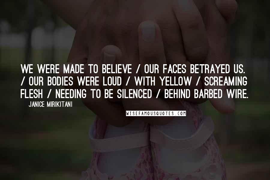 Janice Mirikitani Quotes: We were made to believe / our faces betrayed us. / Our bodies were loud / with yellow / screaming flesh / needing to be silenced / behind barbed wire.