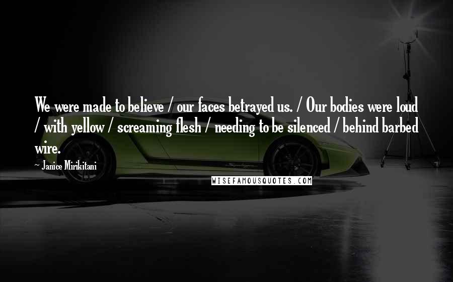 Janice Mirikitani Quotes: We were made to believe / our faces betrayed us. / Our bodies were loud / with yellow / screaming flesh / needing to be silenced / behind barbed wire.