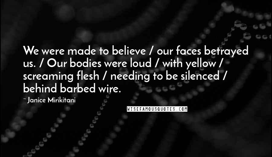 Janice Mirikitani Quotes: We were made to believe / our faces betrayed us. / Our bodies were loud / with yellow / screaming flesh / needing to be silenced / behind barbed wire.