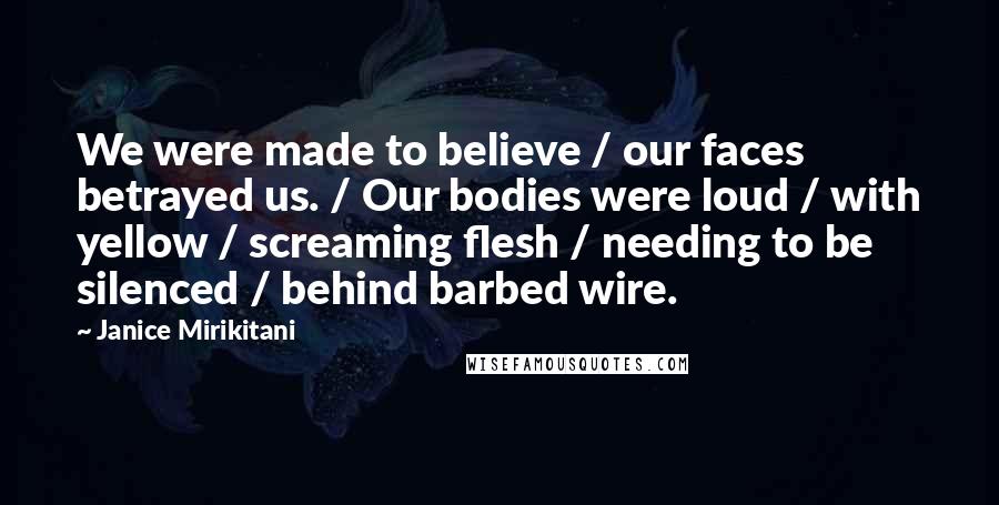 Janice Mirikitani Quotes: We were made to believe / our faces betrayed us. / Our bodies were loud / with yellow / screaming flesh / needing to be silenced / behind barbed wire.