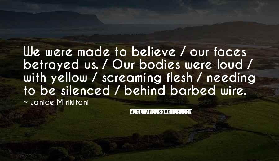 Janice Mirikitani Quotes: We were made to believe / our faces betrayed us. / Our bodies were loud / with yellow / screaming flesh / needing to be silenced / behind barbed wire.