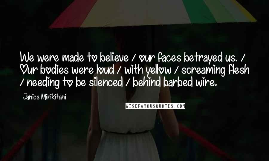 Janice Mirikitani Quotes: We were made to believe / our faces betrayed us. / Our bodies were loud / with yellow / screaming flesh / needing to be silenced / behind barbed wire.