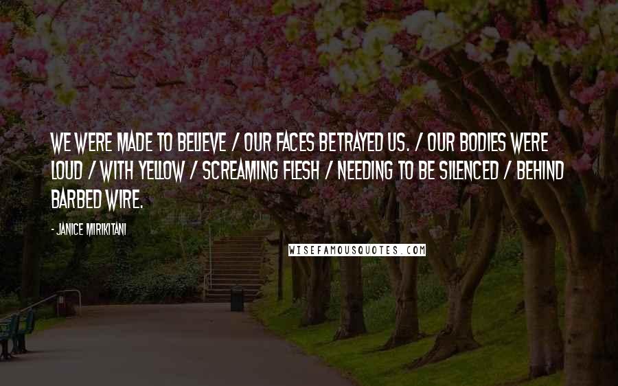 Janice Mirikitani Quotes: We were made to believe / our faces betrayed us. / Our bodies were loud / with yellow / screaming flesh / needing to be silenced / behind barbed wire.