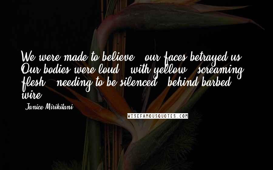 Janice Mirikitani Quotes: We were made to believe / our faces betrayed us. / Our bodies were loud / with yellow / screaming flesh / needing to be silenced / behind barbed wire.