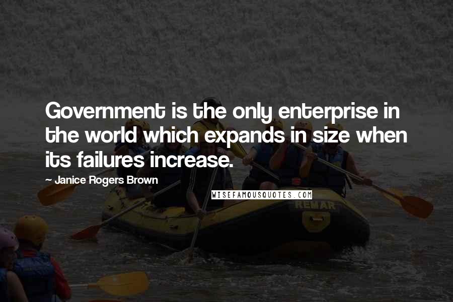 Janice Rogers Brown Quotes: Government is the only enterprise in the world which expands in size when its failures increase.