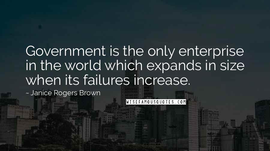 Janice Rogers Brown Quotes: Government is the only enterprise in the world which expands in size when its failures increase.