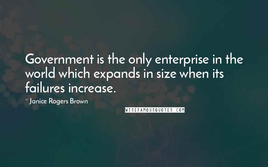 Janice Rogers Brown Quotes: Government is the only enterprise in the world which expands in size when its failures increase.