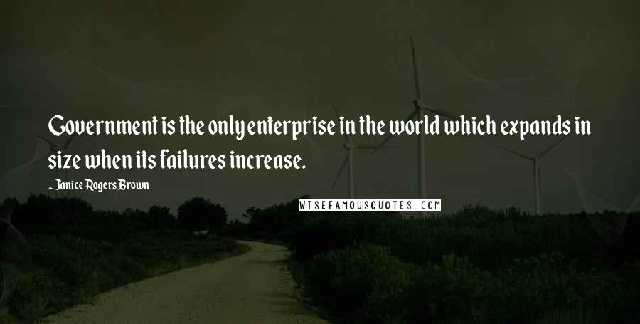 Janice Rogers Brown Quotes: Government is the only enterprise in the world which expands in size when its failures increase.