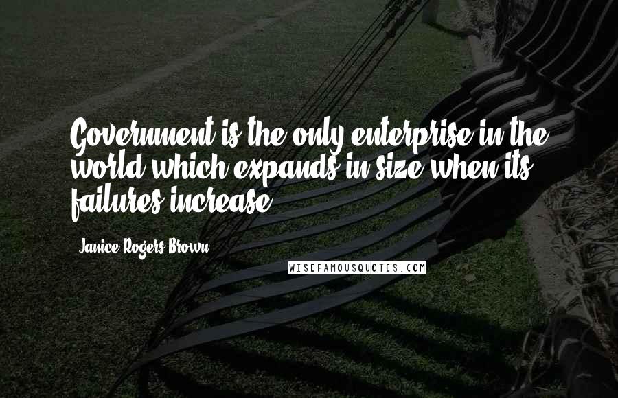 Janice Rogers Brown Quotes: Government is the only enterprise in the world which expands in size when its failures increase.