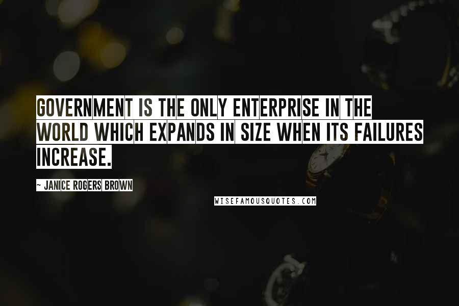 Janice Rogers Brown Quotes: Government is the only enterprise in the world which expands in size when its failures increase.