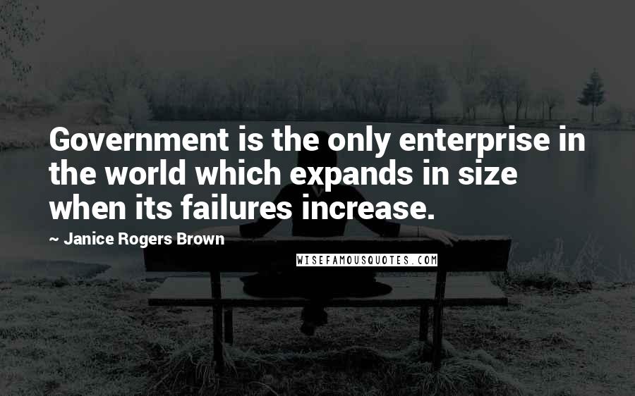 Janice Rogers Brown Quotes: Government is the only enterprise in the world which expands in size when its failures increase.