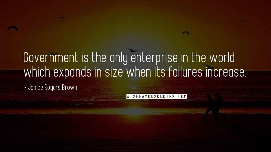 Janice Rogers Brown Quotes: Government is the only enterprise in the world which expands in size when its failures increase.