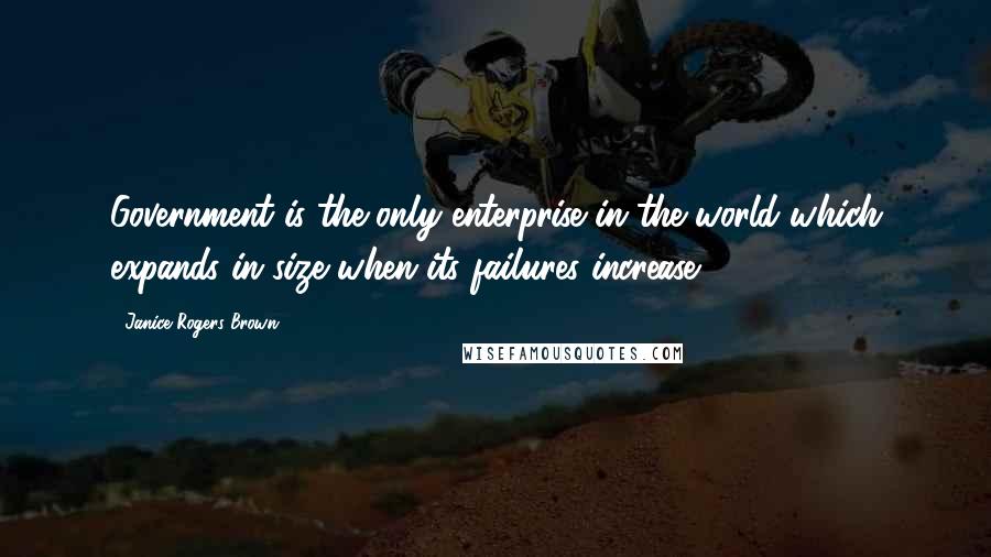 Janice Rogers Brown Quotes: Government is the only enterprise in the world which expands in size when its failures increase.