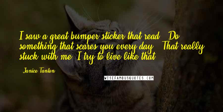 Janice Tanton Quotes: I saw a great bumper sticker that read: 'Do something that scares you every day.' That really stuck with me. I try to live like that.