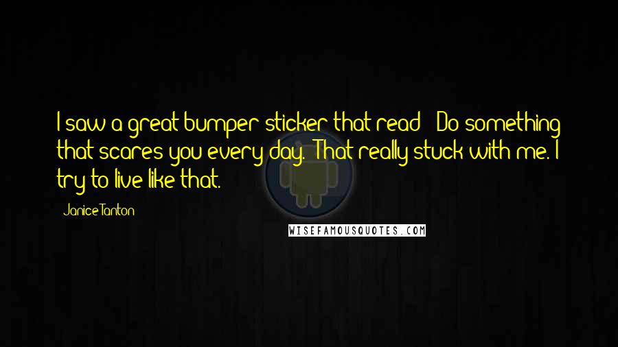 Janice Tanton Quotes: I saw a great bumper sticker that read: 'Do something that scares you every day.' That really stuck with me. I try to live like that.