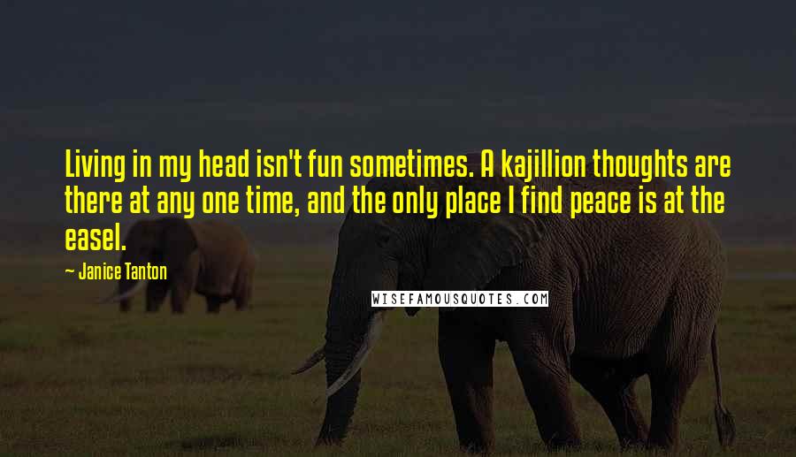 Janice Tanton Quotes: Living in my head isn't fun sometimes. A kajillion thoughts are there at any one time, and the only place I find peace is at the easel.