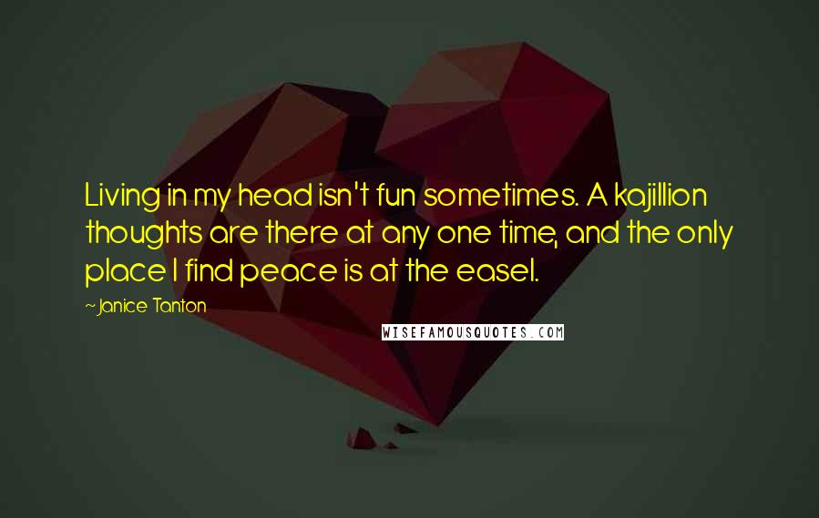 Janice Tanton Quotes: Living in my head isn't fun sometimes. A kajillion thoughts are there at any one time, and the only place I find peace is at the easel.