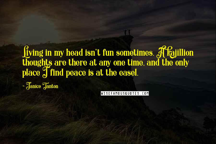 Janice Tanton Quotes: Living in my head isn't fun sometimes. A kajillion thoughts are there at any one time, and the only place I find peace is at the easel.