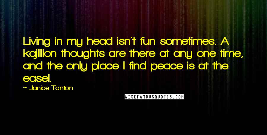 Janice Tanton Quotes: Living in my head isn't fun sometimes. A kajillion thoughts are there at any one time, and the only place I find peace is at the easel.