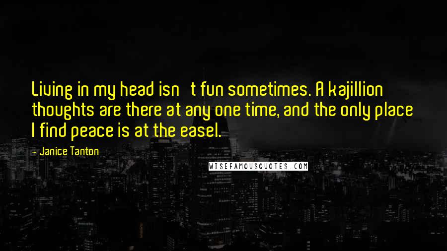 Janice Tanton Quotes: Living in my head isn't fun sometimes. A kajillion thoughts are there at any one time, and the only place I find peace is at the easel.