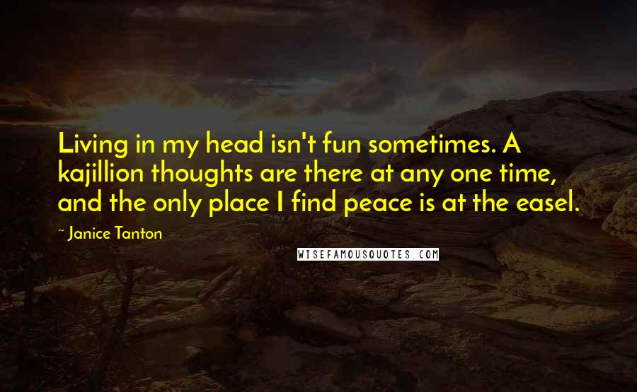 Janice Tanton Quotes: Living in my head isn't fun sometimes. A kajillion thoughts are there at any one time, and the only place I find peace is at the easel.