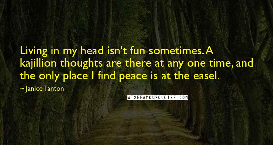 Janice Tanton Quotes: Living in my head isn't fun sometimes. A kajillion thoughts are there at any one time, and the only place I find peace is at the easel.