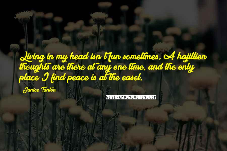 Janice Tanton Quotes: Living in my head isn't fun sometimes. A kajillion thoughts are there at any one time, and the only place I find peace is at the easel.