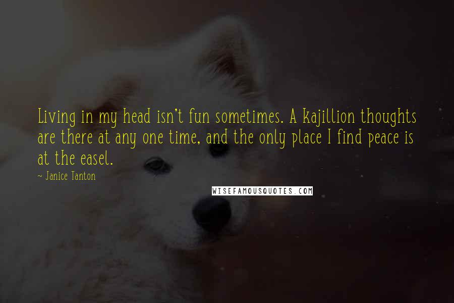 Janice Tanton Quotes: Living in my head isn't fun sometimes. A kajillion thoughts are there at any one time, and the only place I find peace is at the easel.