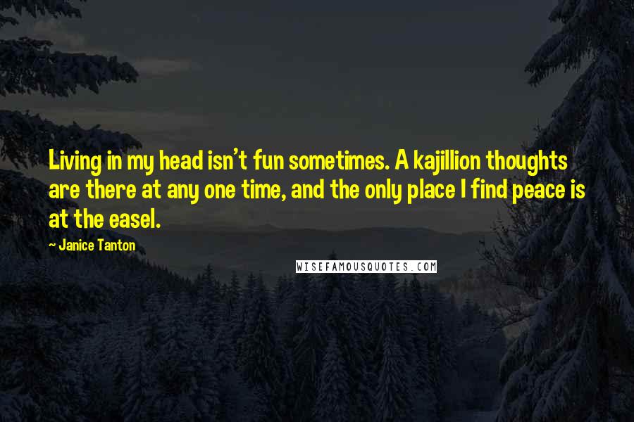 Janice Tanton Quotes: Living in my head isn't fun sometimes. A kajillion thoughts are there at any one time, and the only place I find peace is at the easel.