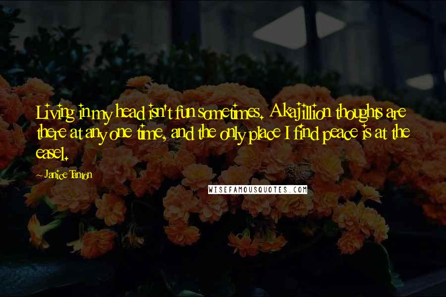 Janice Tanton Quotes: Living in my head isn't fun sometimes. A kajillion thoughts are there at any one time, and the only place I find peace is at the easel.