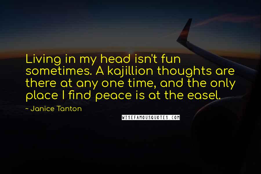 Janice Tanton Quotes: Living in my head isn't fun sometimes. A kajillion thoughts are there at any one time, and the only place I find peace is at the easel.