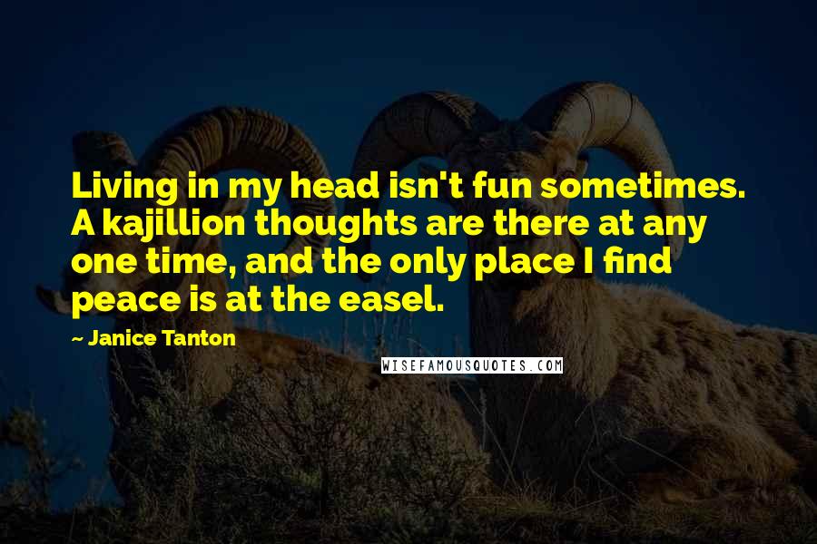 Janice Tanton Quotes: Living in my head isn't fun sometimes. A kajillion thoughts are there at any one time, and the only place I find peace is at the easel.