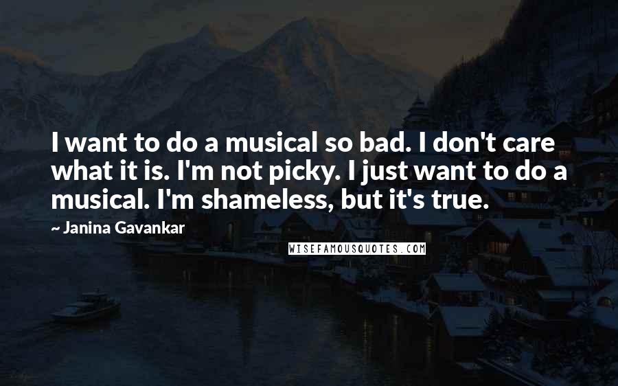 Janina Gavankar Quotes: I want to do a musical so bad. I don't care what it is. I'm not picky. I just want to do a musical. I'm shameless, but it's true.