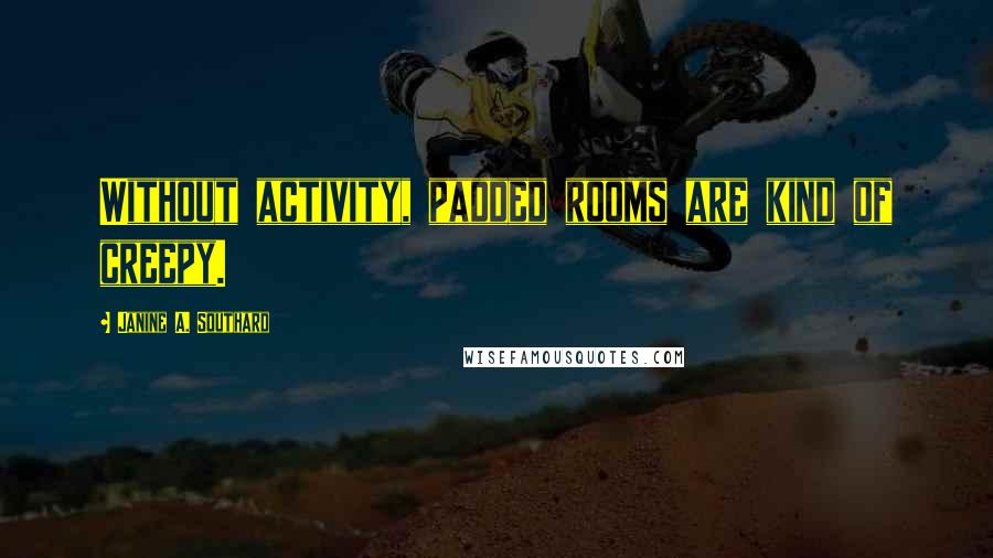 Janine A. Southard Quotes: Without activity, padded rooms are kind of creepy.
