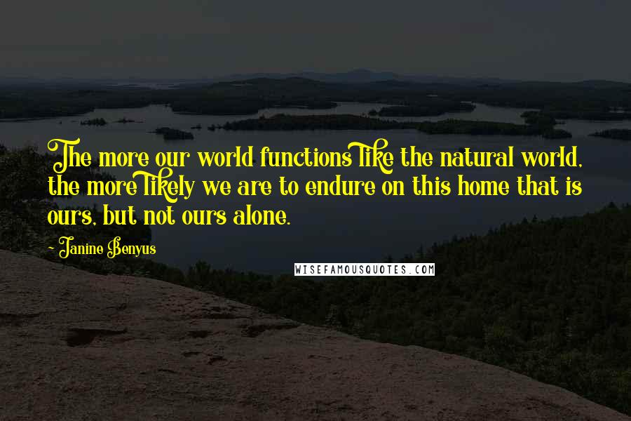 Janine Benyus Quotes: The more our world functions like the natural world, the more likely we are to endure on this home that is ours, but not ours alone.