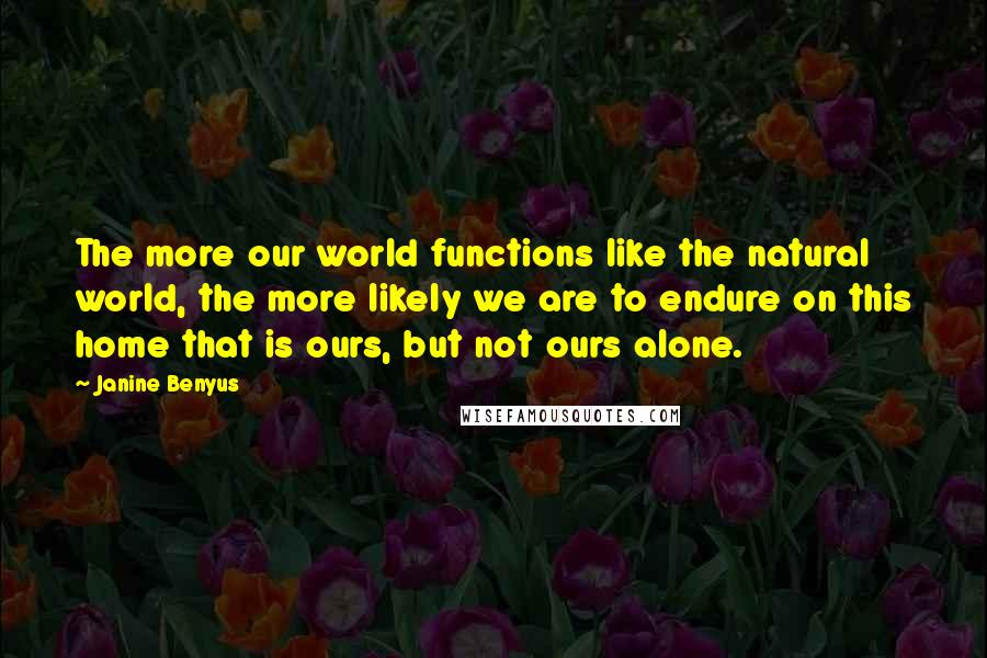 Janine Benyus Quotes: The more our world functions like the natural world, the more likely we are to endure on this home that is ours, but not ours alone.