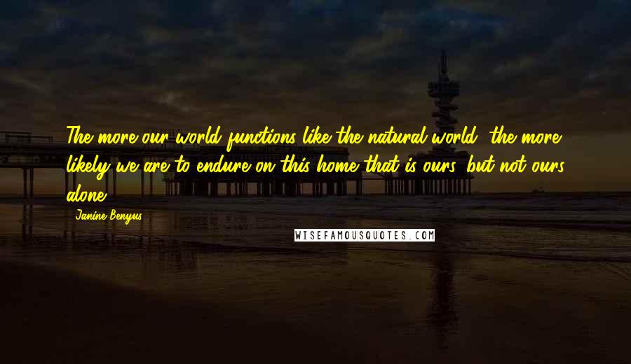 Janine Benyus Quotes: The more our world functions like the natural world, the more likely we are to endure on this home that is ours, but not ours alone.