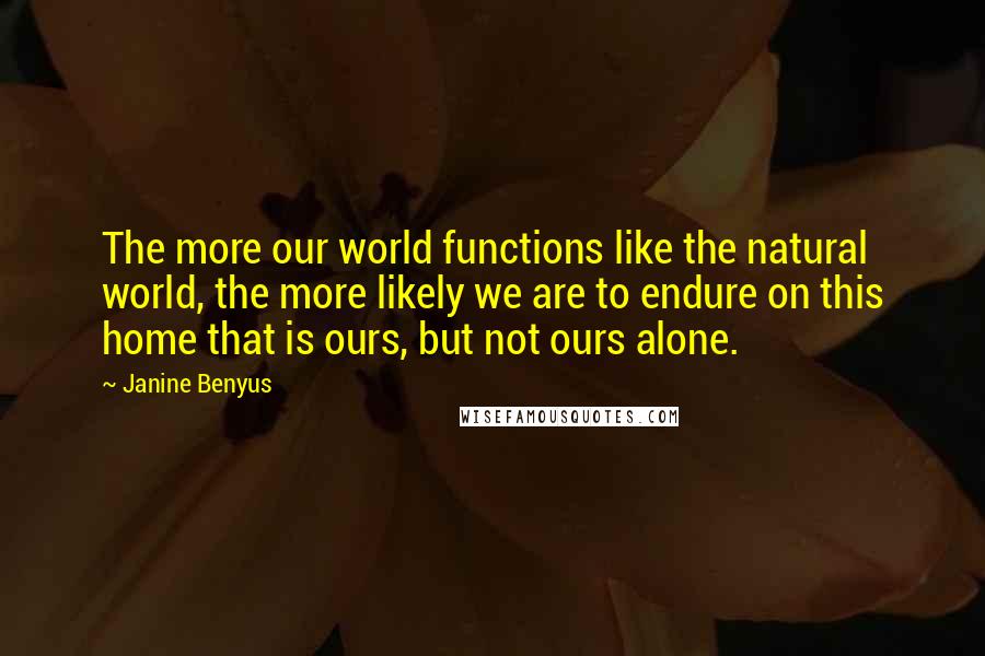 Janine Benyus Quotes: The more our world functions like the natural world, the more likely we are to endure on this home that is ours, but not ours alone.