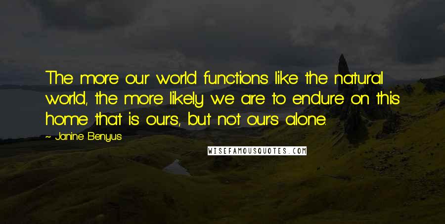 Janine Benyus Quotes: The more our world functions like the natural world, the more likely we are to endure on this home that is ours, but not ours alone.