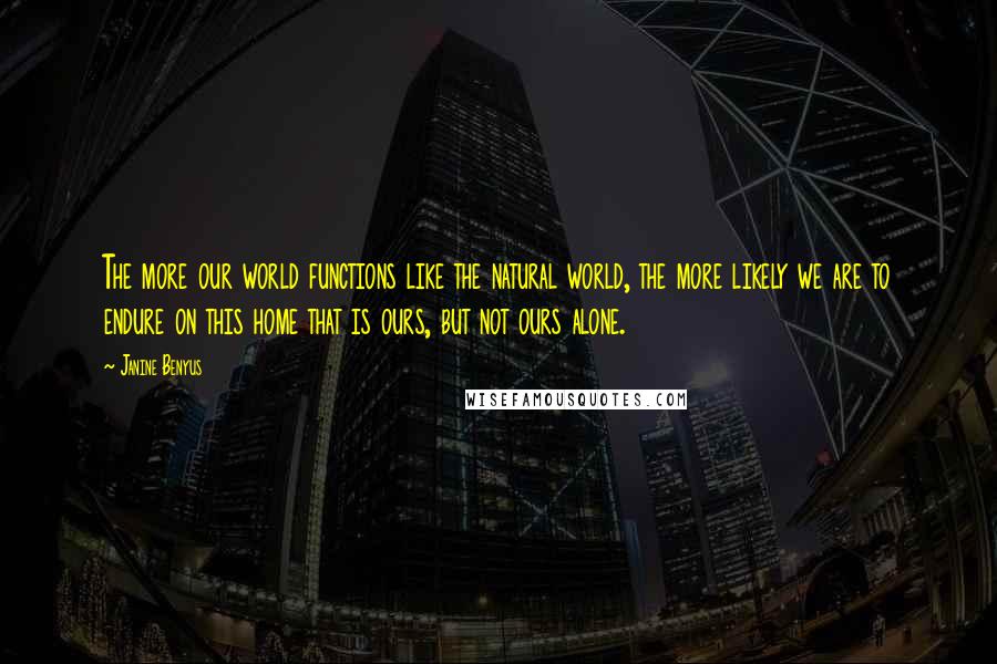 Janine Benyus Quotes: The more our world functions like the natural world, the more likely we are to endure on this home that is ours, but not ours alone.