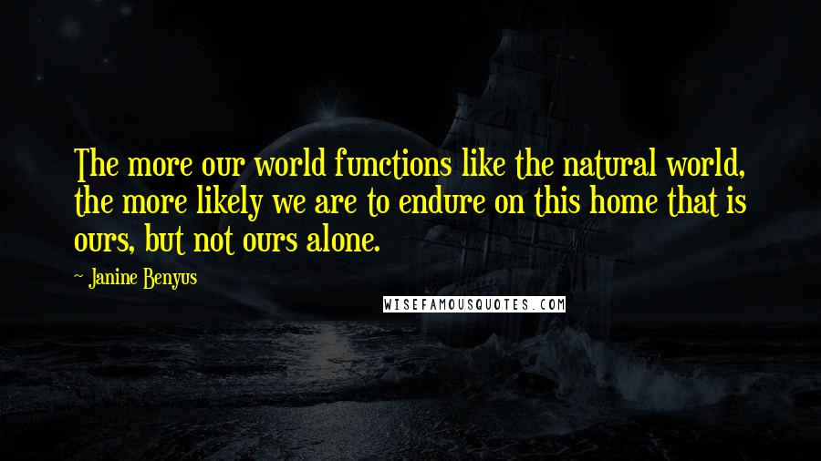 Janine Benyus Quotes: The more our world functions like the natural world, the more likely we are to endure on this home that is ours, but not ours alone.