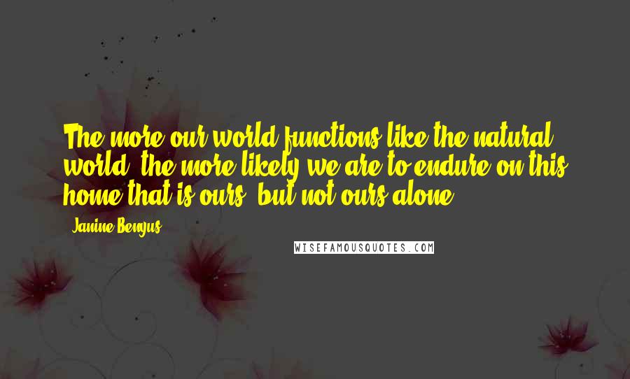 Janine Benyus Quotes: The more our world functions like the natural world, the more likely we are to endure on this home that is ours, but not ours alone.