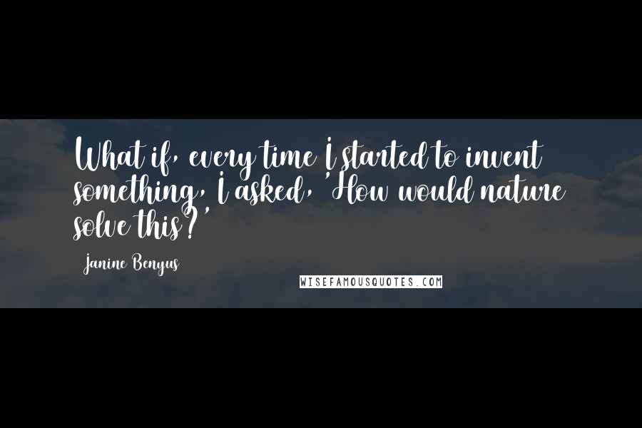 Janine Benyus Quotes: What if, every time I started to invent something, I asked, 'How would nature solve this?'