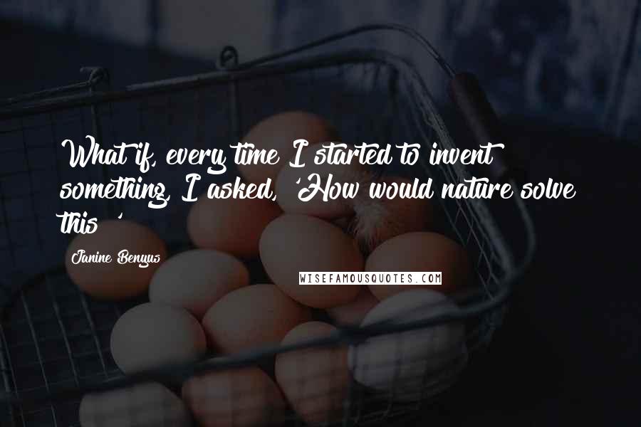 Janine Benyus Quotes: What if, every time I started to invent something, I asked, 'How would nature solve this?'