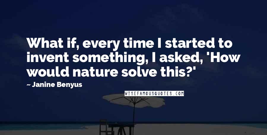 Janine Benyus Quotes: What if, every time I started to invent something, I asked, 'How would nature solve this?'