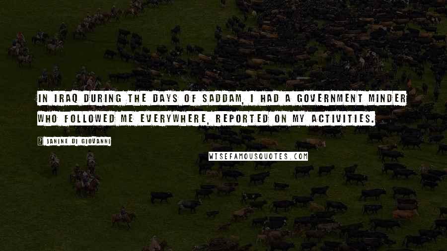 Janine Di Giovanni Quotes: In Iraq during the days of Saddam, I had a government minder who followed me everywhere, reported on my activities.