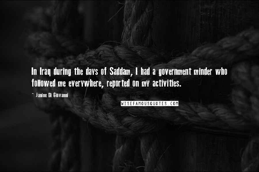 Janine Di Giovanni Quotes: In Iraq during the days of Saddam, I had a government minder who followed me everywhere, reported on my activities.