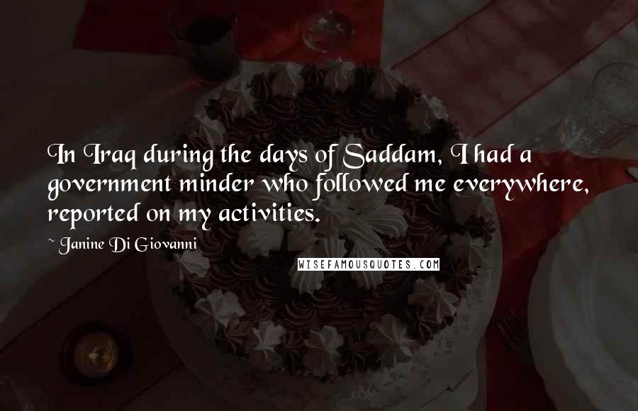 Janine Di Giovanni Quotes: In Iraq during the days of Saddam, I had a government minder who followed me everywhere, reported on my activities.
