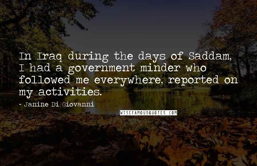Janine Di Giovanni Quotes: In Iraq during the days of Saddam, I had a government minder who followed me everywhere, reported on my activities.